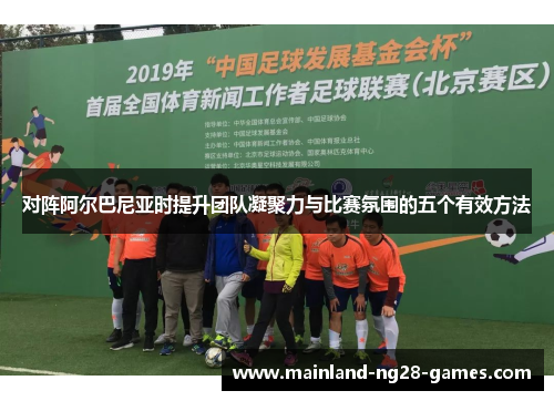 对阵阿尔巴尼亚时提升团队凝聚力与比赛氛围的五个有效方法