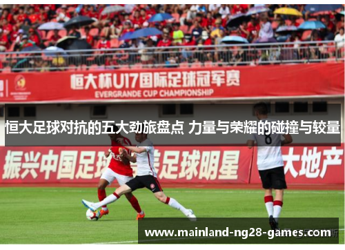 恒大足球对抗的五大劲旅盘点 力量与荣耀的碰撞与较量