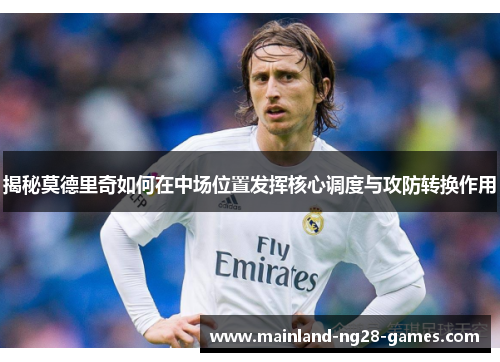 揭秘莫德里奇如何在中场位置发挥核心调度与攻防转换作用