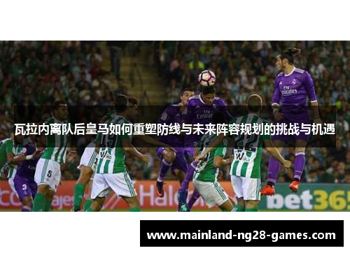 瓦拉内离队后皇马如何重塑防线与未来阵容规划的挑战与机遇