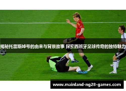 揭秘托雷斯绰号的由来与背景故事 探索西班牙足球传奇的独特魅力