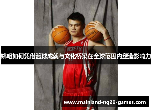 姚明如何凭借篮球成就与文化桥梁在全球范围内塑造影响力 姚明如何凭借篮球成就与文化桥梁在全球范围内塑造影响力