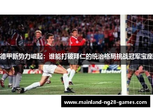 德甲新势力崛起：谁能打破拜仁的统治格局挑战冠军宝座
