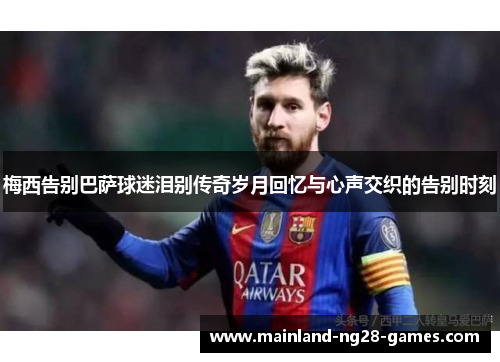 梅西告别巴萨球迷泪别传奇岁月回忆与心声交织的告别时刻