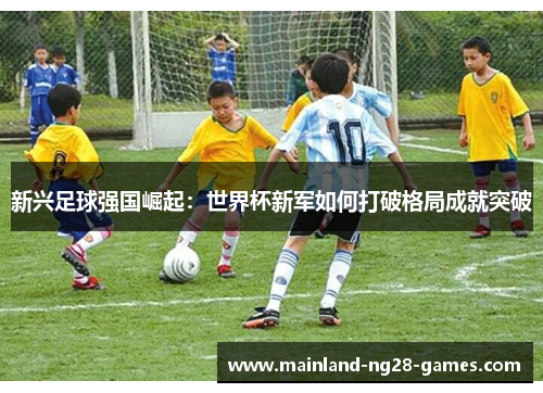 新兴足球强国崛起：世界杯新军如何打破格局成就突破
