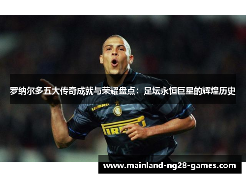 罗纳尔多五大传奇成就与荣耀盘点：足坛永恒巨星的辉煌历史