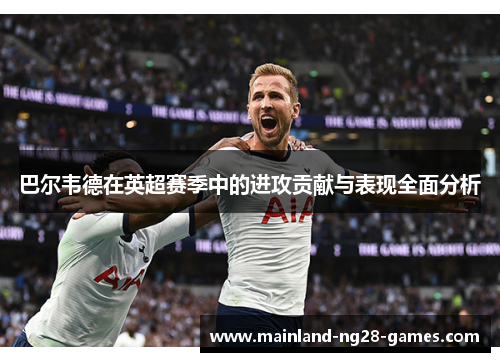 巴尔韦德在英超赛季中的进攻贡献与表现全面分析